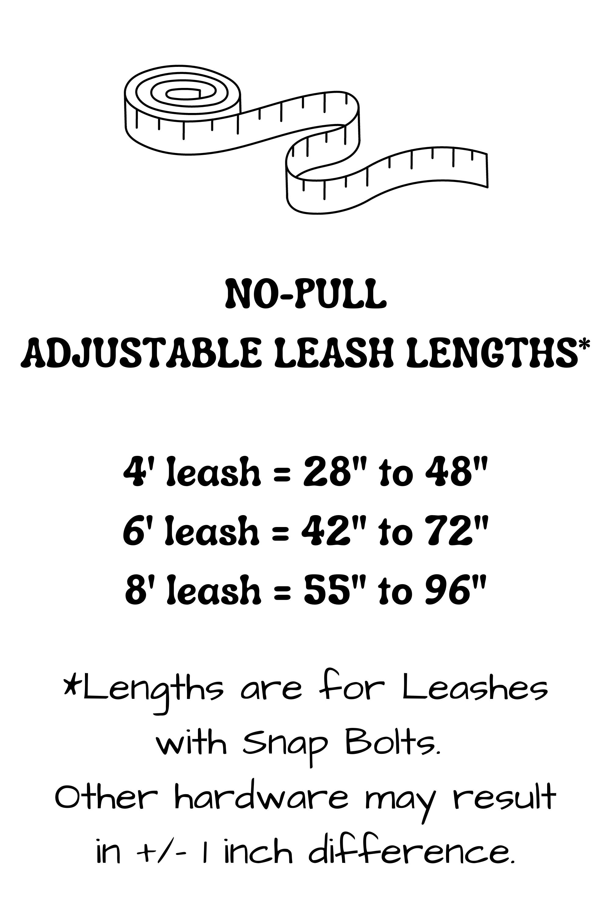 Adjustable length no-pull leash lengths provide the following adjustability: 4 foot leash adjusts from 28 inches to 48 inches, 6 foot leash adjusts from 42 inches to 72 inches, and the 8 foot leash adjusts from 55 inches to 96 inches. Lengths stated may vary slightly with selection of hardware.