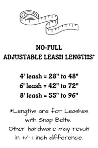 Adjustable length no-pull leash lengths provide the following adjustability: 4 foot leash adjusts from 28 inches to 48 inches, 6 foot leash adjusts from 42 inches to 72 inches, and the 8 foot leash adjusts from 55 inches to 96 inches. Lengths stated may vary slightly with selection of hardware.