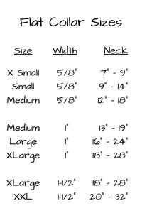 Flat collar sizes for extra small five eights inch width at 7 inch to 9 inch neck measurement, small in five eights inch width at 9 inch to 14 inch neck, medium in five eights width at 12 inch to 18 inch neck. One inch wide medium collar neck measurement 13 inches to 19 inches, large at 16 inches to 24 inches neck measurement, and extra large 1 inch at 18 inches to 28 inches neck measurement.