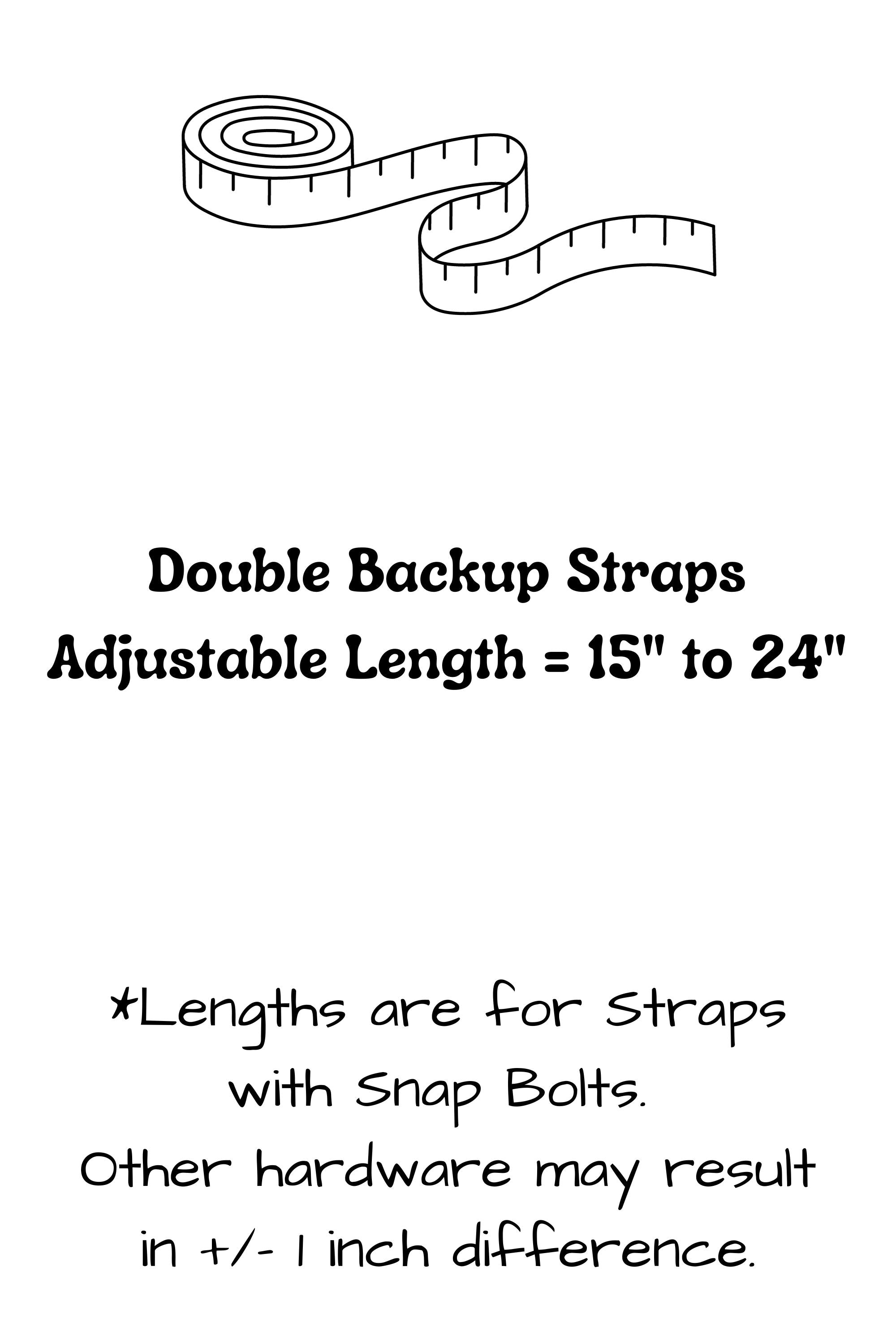 Double backup straps have two segments, each are adjustable from 15 inches to 24 inches. Lengths are for straps with snap bolts, other hardware may result in a slight difference in length.