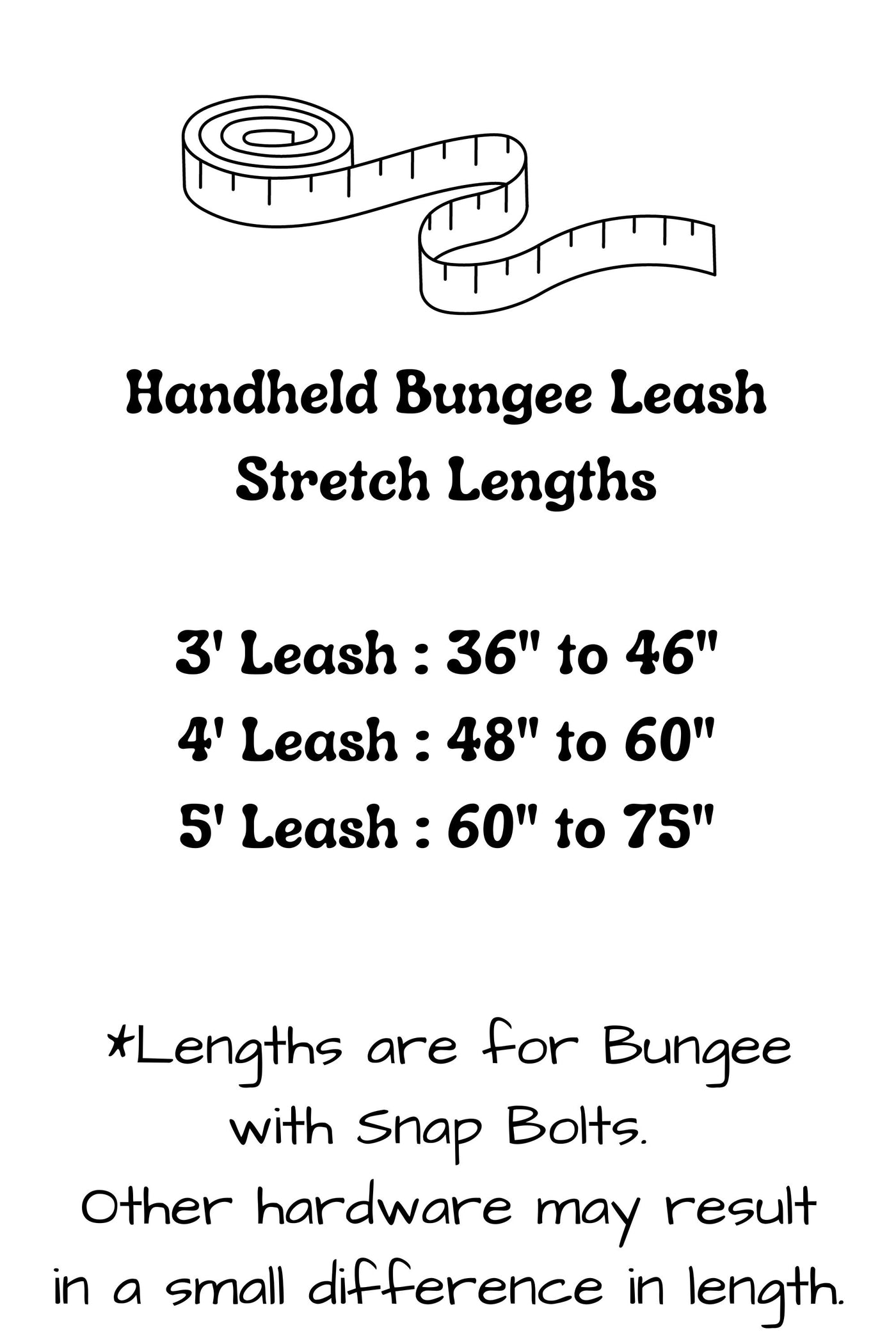 Handheld bungee leashes have the following stretch lengths: 3 foot leash stretches from 36 inches to 46 inches, 4 foot leash stretches from 48 inches to 60 inches, and the 5 foot leash stretches from 60 inches to 75 inches. Hardware selection may result in a small difference in these lengths.