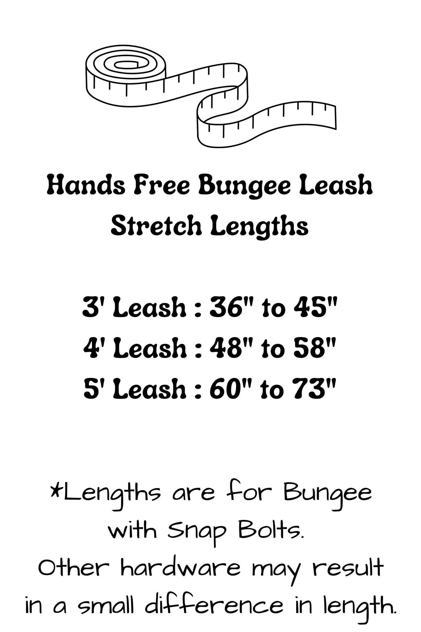 Hands free bungee leashes have the following stretch lengths: 3 foot leash stretches from 36 inches to 45 inches, 4 foot leash stretches from 48 inches to 58 inches, and the 5 foot leash stretches from 60 inches to 73 inches. Hardware selection may result in a small difference in these lengths.