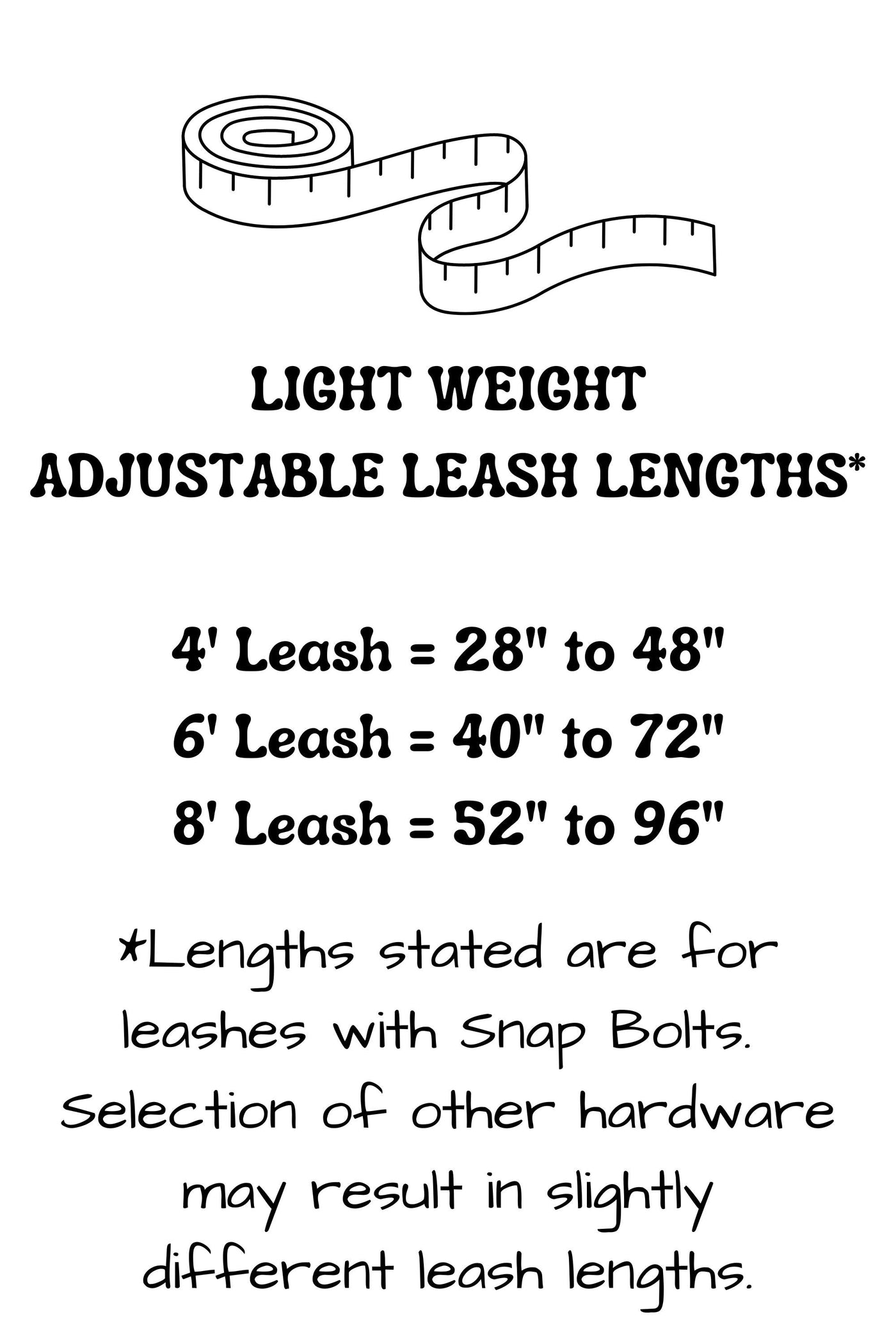 Adjustable length hands free leash lengths provide the following adjustability: 4 foot leash adjusts from 28 inches to 48 inches, 6 foot leash adjusts from 40 inches to 72 inches, and the 8 foot leash adjusts from 52 inches to 96 inches. Lengths stated may vary slightly with selection of hardware.