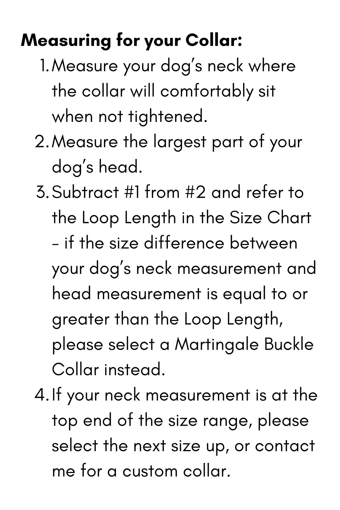 Measuring for your Collar:

Measure your dog’s neck where the collar will comfortably sit when not tightened.
Measure the largest part of your dog’s head.
Subtract #1 from #2 and refer to the Loop Length in the Size Chart - if the size difference between your dog’s neck measurement and head measurement is equal to or greater than the Loop Length, please select a Martingale Buckle Collar instead.&nbsp;
If your neck measurement is at the top end of the size range, please select the next size up, or contact me