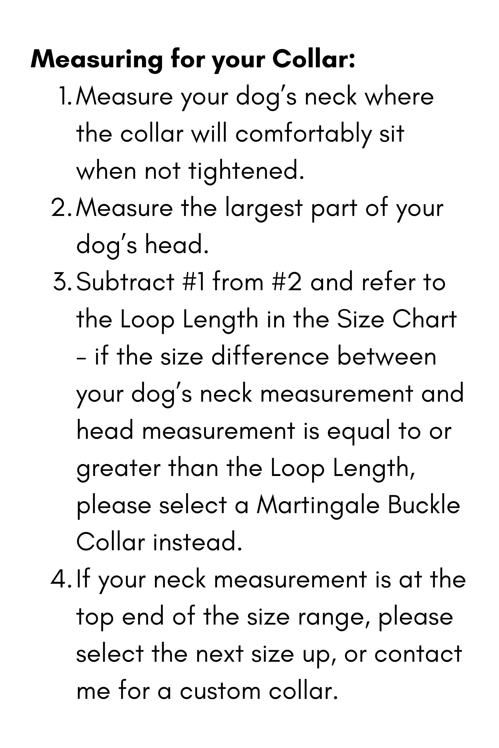 Measuring for your Collar:

Measure your dog’s neck where the collar will comfortably sit when not tightened.
Measure the largest part of your dog’s head.
Subtract #1 from #2 and refer to the Loop Length in the Size Chart - if the size difference between your dog’s neck measurement and head measurement is equal to or greater than the Loop Length, please select a Martingale Buckle Collar instead.&nbsp;
If your neck measurement is at the top end of the size range, please select the next size up, or contact me