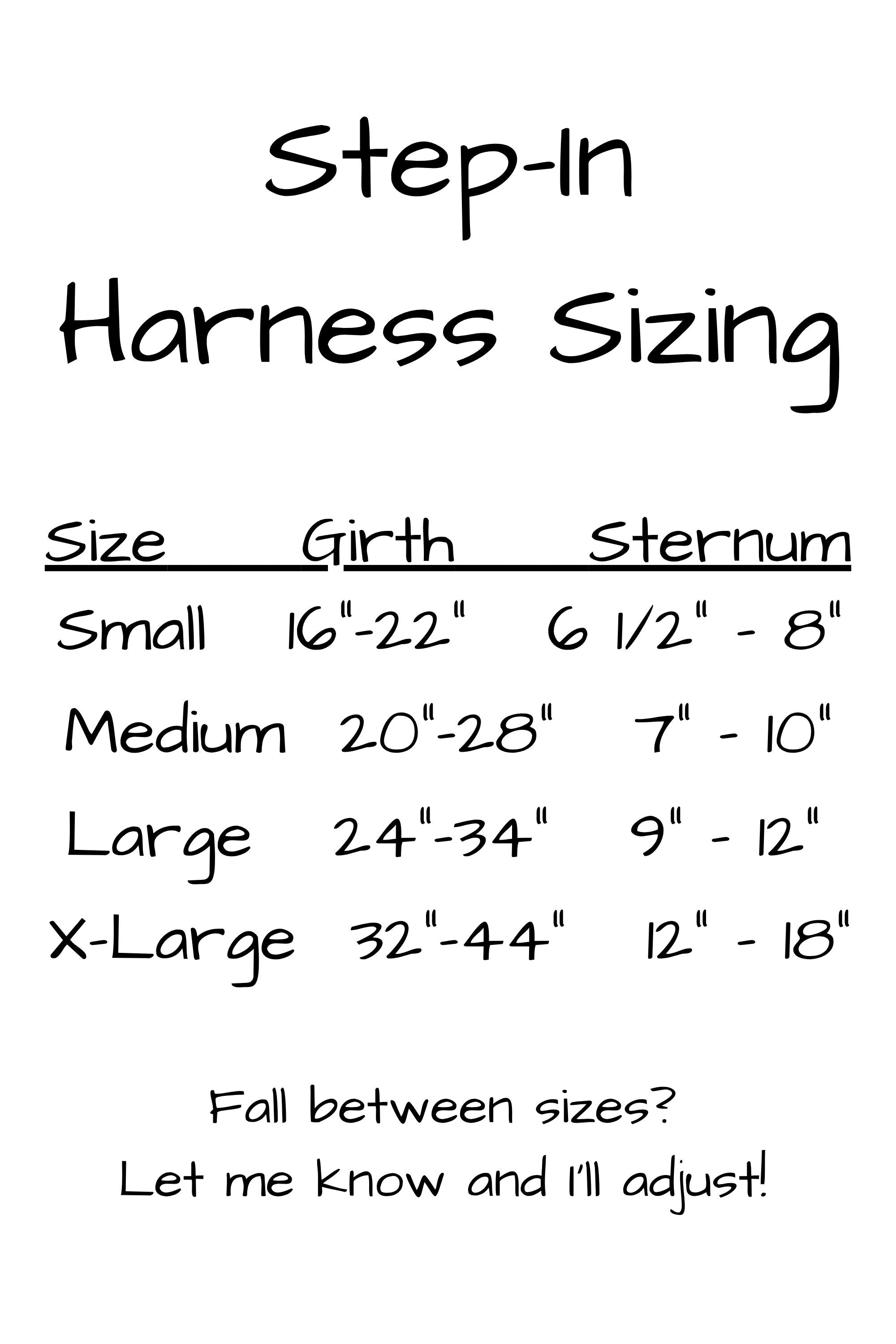 Sizing for step in harnesses. Small girth is 16 to 22 inches and sternum is 6 and one half to 8 inches. Medium girth is 20 to 28 inches and sternum is 7 to 10 inches. Large harness girth measurement is 24 to 34 inches and sternum 9 to 12 inches. Extra large girth is 32 to 44 inches and sternum 12 to 18 inches.